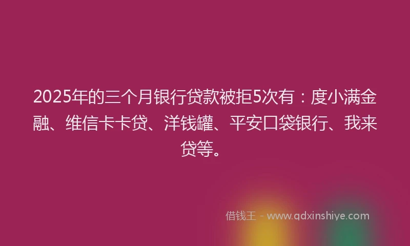 2025年的三个月银行贷款被拒5次有：度小满金融、维信卡卡贷、洋钱罐、平安口袋银行、我来贷等。