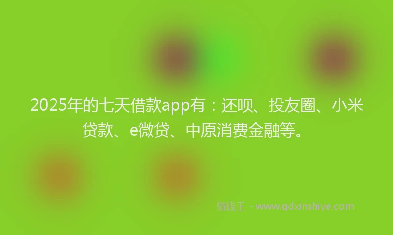 2025年的七天借款app有：还呗、投友圈、小米贷款、e微贷、中原消费金融等。