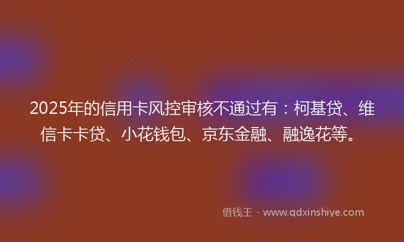 2025年的信用卡风控审核不通过有：柯基贷、维信卡卡贷、小花钱包、京东金融、融逸花等。