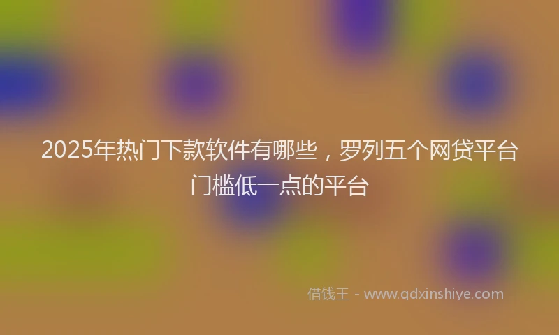 2025年热门下款软件有哪些，罗列五个网贷平台门槛低一点的平台