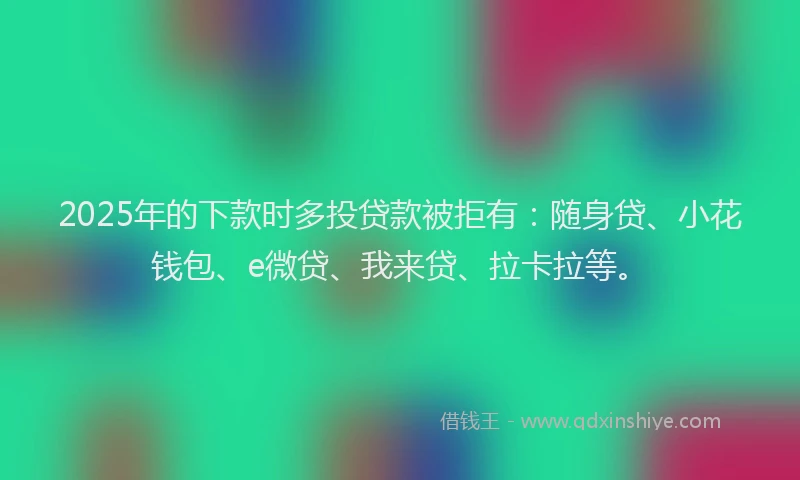 2025年的下款时多投贷款被拒有：随身贷、小花钱包、e微贷、我来贷、拉卡拉等。