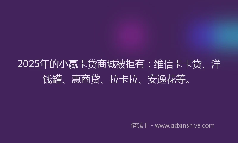 2025年的小赢卡贷商城被拒有：维信卡卡贷、洋钱罐、惠商贷、拉卡拉、安逸花等。