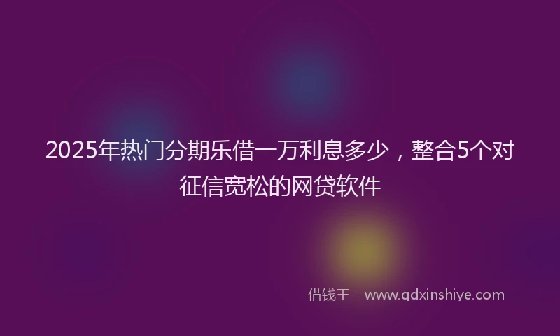 2025年热门分期乐借一万利息多少，整合5个对征信宽松的网贷软件
