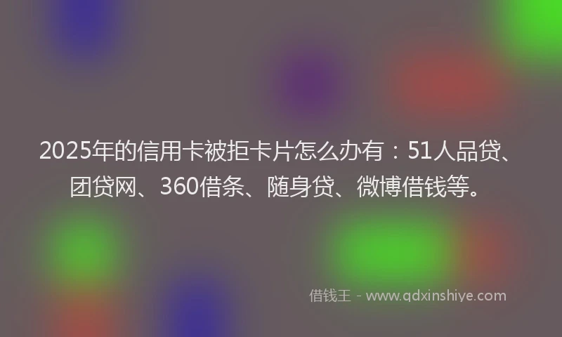 2025年的信用卡被拒卡片怎么办有：51人品贷、团贷网、360借条、随身贷、微博借钱等。