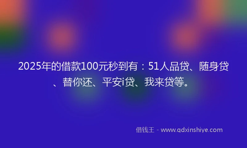 2025年的借款100元秒到有：51人品贷、随身贷、替你还、平安i贷、我来贷等。