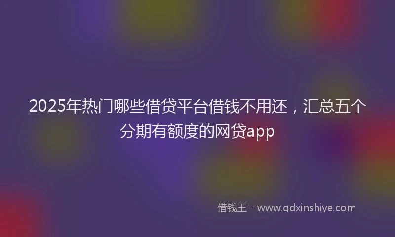 2025年热门哪些借贷平台借钱不用还，汇总五个分期有额度的网贷app