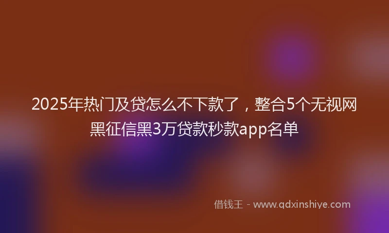 2025年热门及贷怎么不下款了，整合5个无视网黑征信黑3万贷款秒款app名单