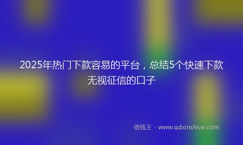 2025年热门下款容易的平台，总结5个快速下款无视征信的口子