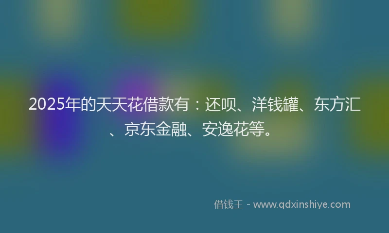 2025年的天天花借款有：还呗、洋钱罐、东方汇、京东金融、安逸花等。