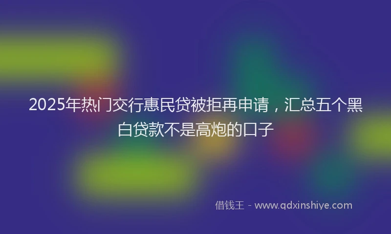 2025年热门交行惠民贷被拒再申请，汇总五个黑白贷款不是高炮的口子