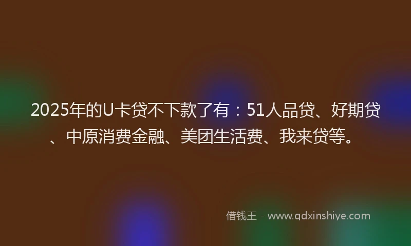 2025年的U卡贷不下款了有：51人品贷、好期贷、中原消费金融、美团生活费、我来贷等。
