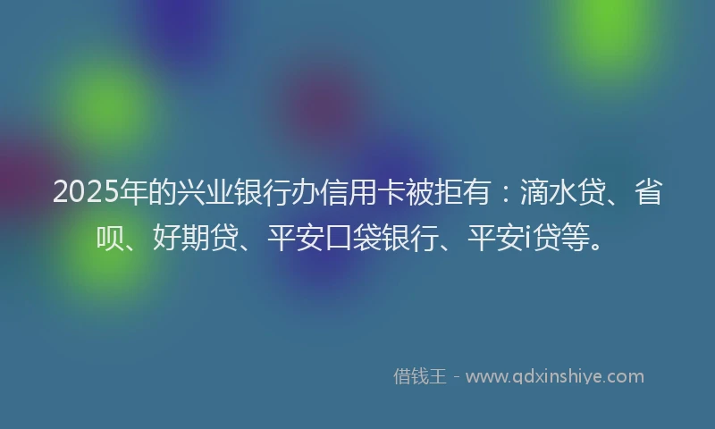 2025年的兴业银行办信用卡被拒有：滴水贷、省呗、好期贷、平安口袋银行、平安i贷等。