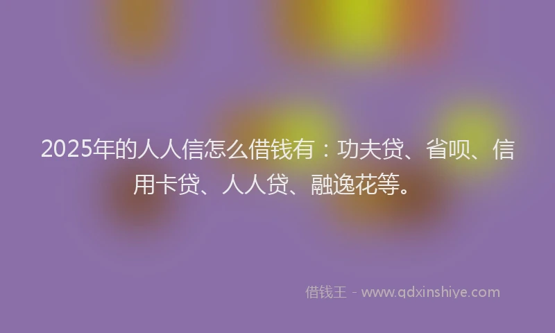 2025年的人人信怎么借钱有：功夫贷、省呗、信用卡贷、人人贷、融逸花等。