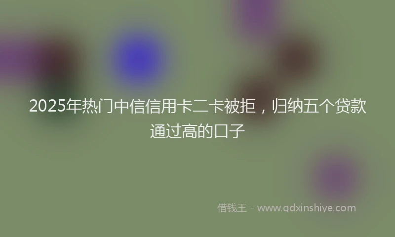 2025年热门中信信用卡二卡被拒，归纳五个贷款通过高的口子