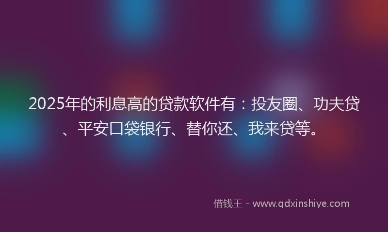 2025年的利息高的贷款软件有：投友圈、功夫贷、平安口袋银行、替你还、我来贷等。