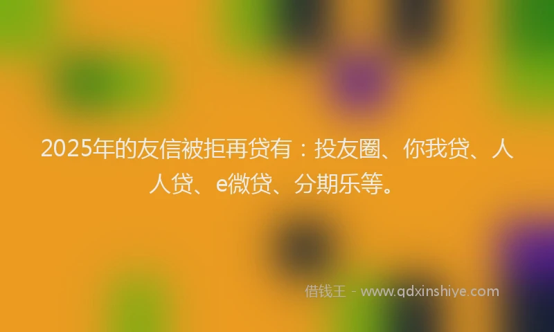 2025年的友信被拒再贷有：投友圈、你我贷、人人贷、e微贷、分期乐等。