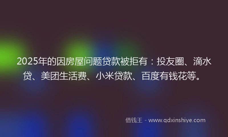 2025年的因房屋问题贷款被拒有：投友圈、滴水贷、美团生活费、小米贷款、百度有钱花等。