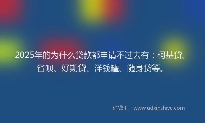 2025年的为什么贷款都申请不过去有：柯基贷、省呗、好期贷、洋钱罐、随身贷等。