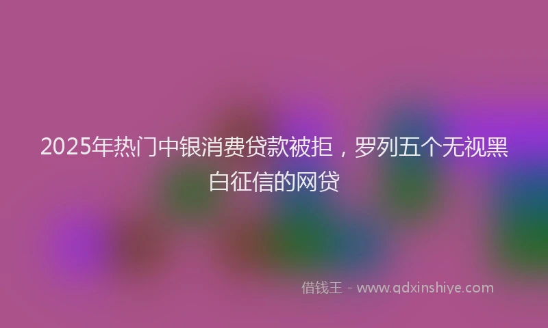 2025年热门中银消费贷款被拒，罗列五个无视黑白征信的网贷