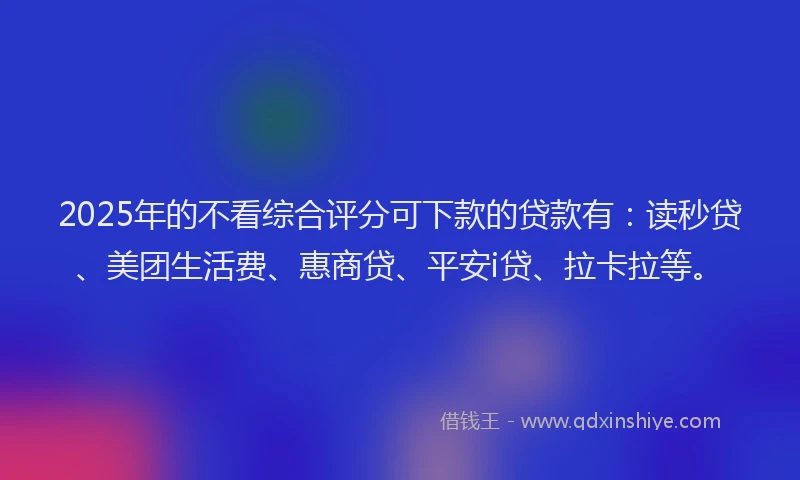 2025年的不看综合评分可下款的贷款有：读秒贷、美团生活费、惠商贷、平安i贷、拉卡拉等。