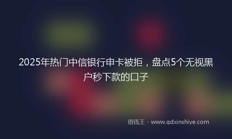 2025年热门中信银行申卡被拒，盘点5个无视黑户秒下款的口子