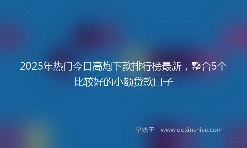 2025年热门今日高炮下款排行榜最新，整合5个比较好的小额贷款口子