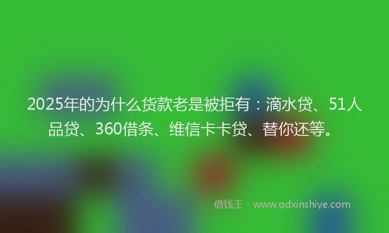 2025年的为什么货款老是被拒有：滴水贷、51人品贷、360借条、维信卡卡贷、替你还等。