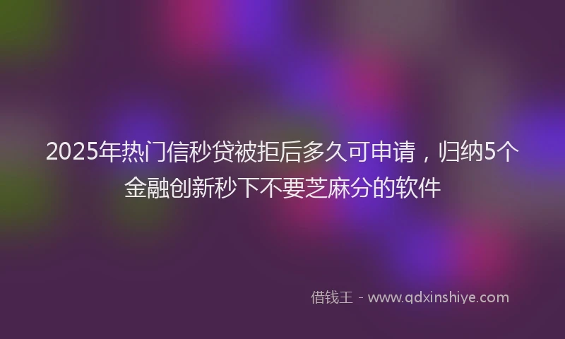 2025年热门信秒贷被拒后多久可申请，归纳5个金融创新秒下不要芝麻分的软件