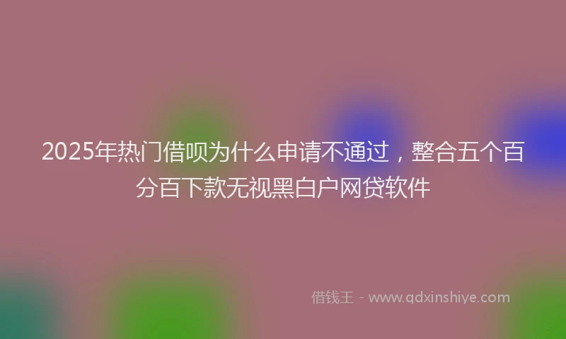 2025年热门借呗为什么申请不通过，整合五个百分百下款无视黑白户网贷软件
