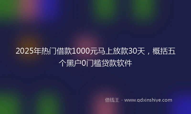 2025年热门借款1000元马上放款30天，概括五个黑户0门槛贷款软件