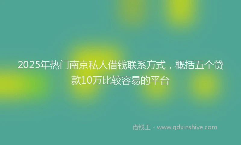 2025年热门南京私人借钱联系方式，概括五个贷款10万比较容易的平台