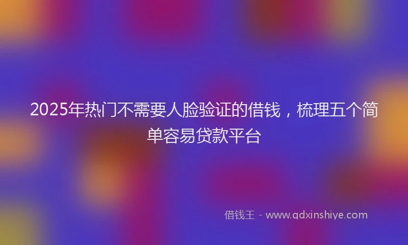 2025年热门不需要人脸验证的借钱，梳理五个简单容易贷款平台