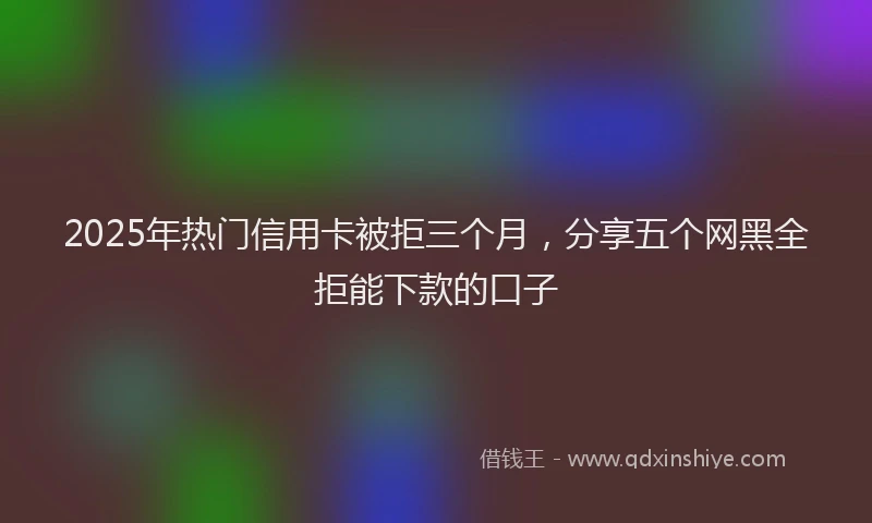 2025年热门信用卡被拒三个月，分享五个网黑全拒能下款的口子