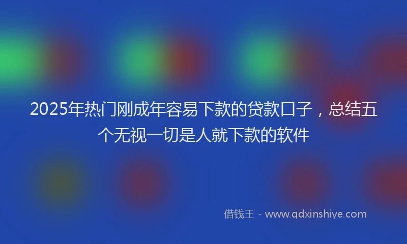 2025年热门刚成年容易下款的贷款口子，总结五个无视一切是人就下款的软件