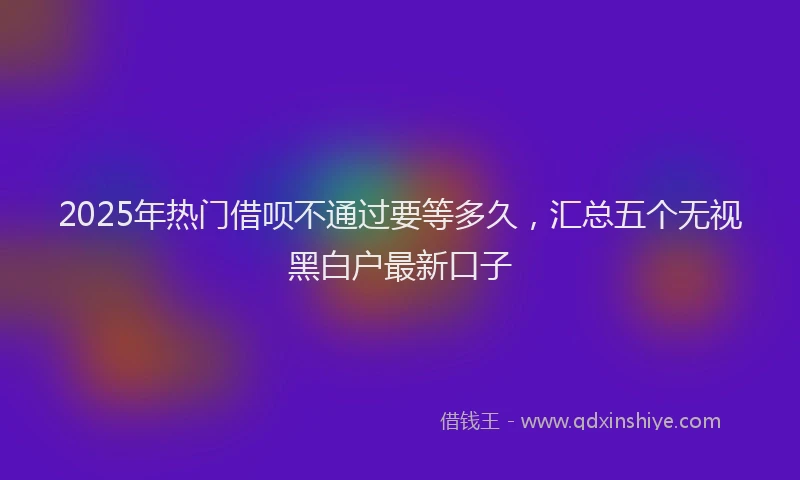 2025年热门借呗不通过要等多久，汇总五个无视黑白户最新口子