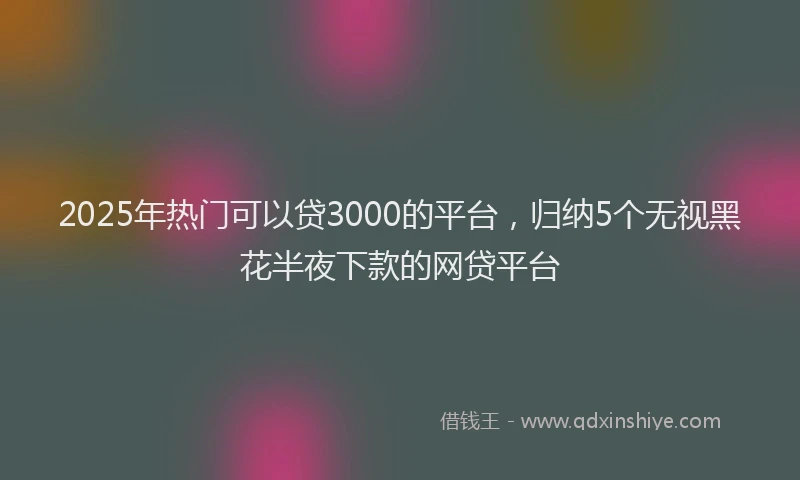 2025年热门可以贷3000的平台，归纳5个无视黑花半夜下款的网贷平台