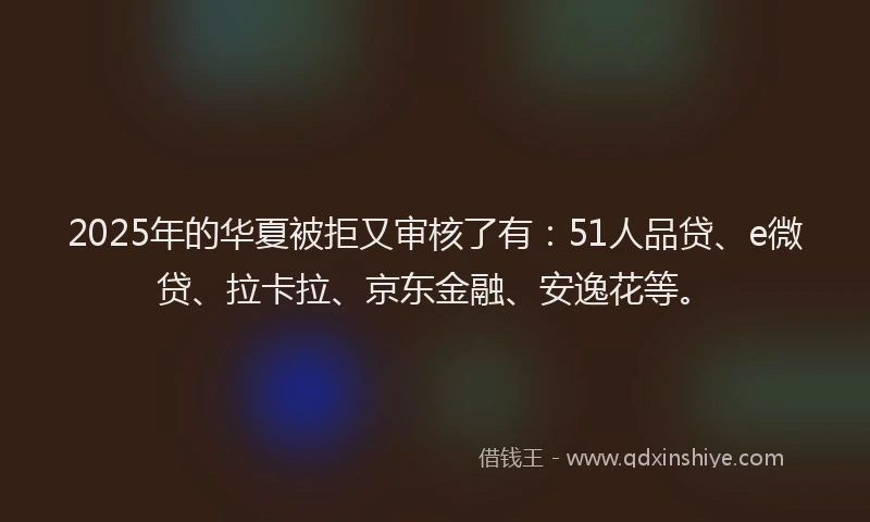 2025年的华夏被拒又审核了有：51人品贷、e微贷、拉卡拉、京东金融、安逸花等。