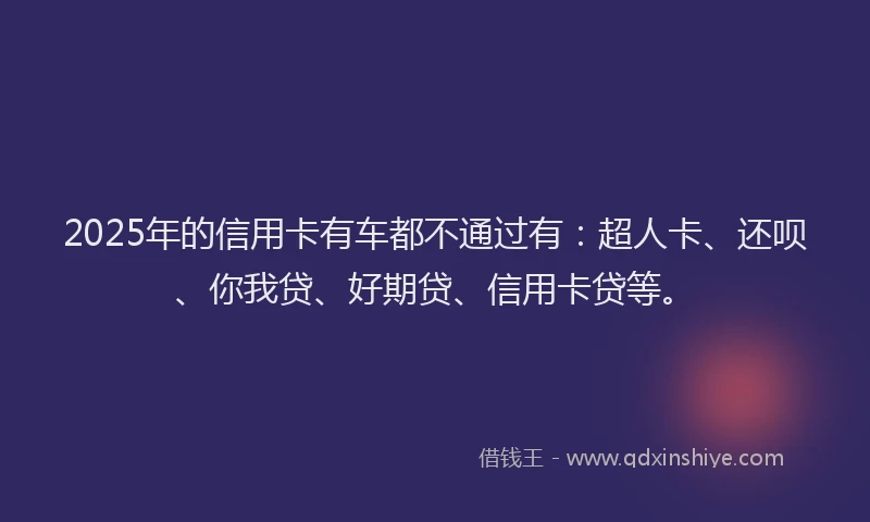 2025年的信用卡有车都不通过有：超人卡、还呗、你我贷、好期贷、信用卡贷等。