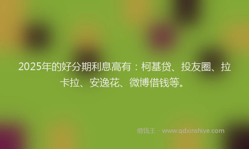 2025年的好分期利息高有：柯基贷、投友圈、拉卡拉、安逸花、微博借钱等。
