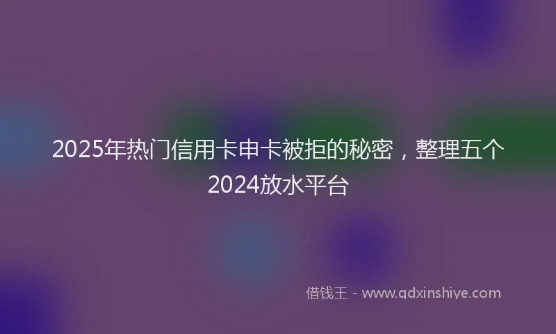 2025年热门信用卡申卡被拒的秘密，整理五个2024放水平台