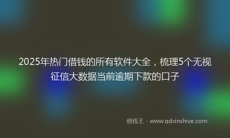 2025年热门借钱的所有软件大全，梳理5个无视征信大数据当前逾期下款的口子