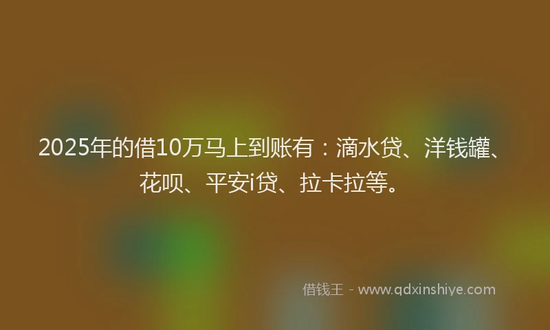 2025年的借10万马上到账有：滴水贷、洋钱罐、花呗、平安i贷、拉卡拉等。