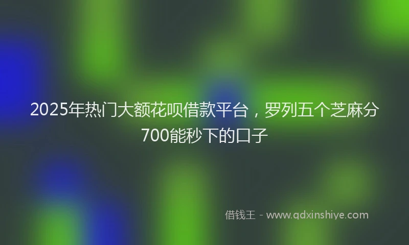 2025年热门大额花呗借款平台，罗列五个芝麻分700能秒下的口子
