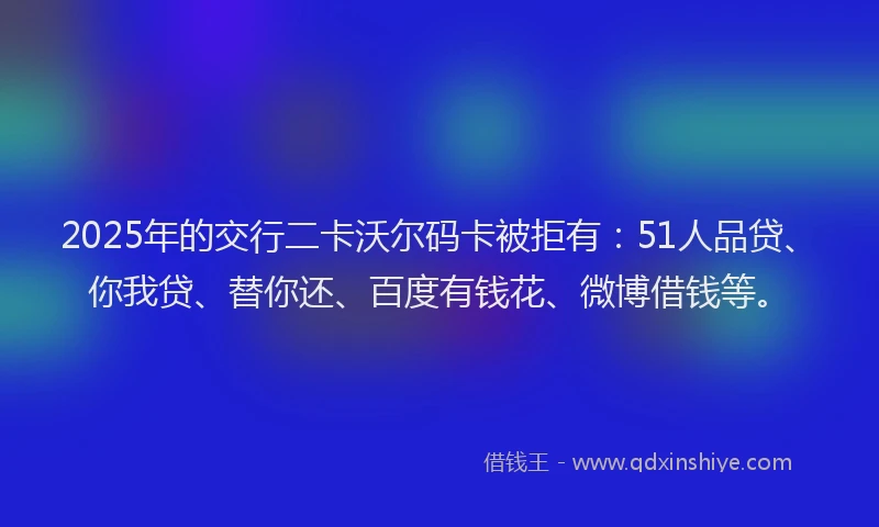 2025年的交行二卡沃尔码卡被拒有：51人品贷、你我贷、替你还、百度有钱花、微博借钱等。