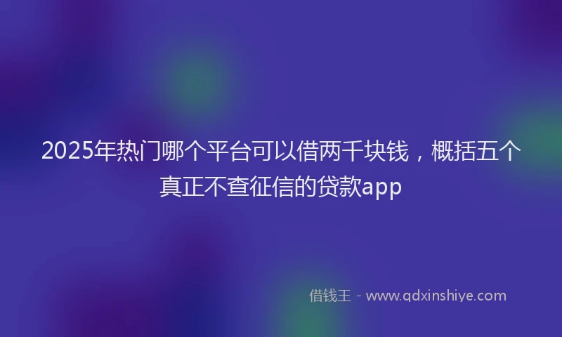 2025年热门哪个平台可以借两千块钱，概括五个真正不查征信的贷款app