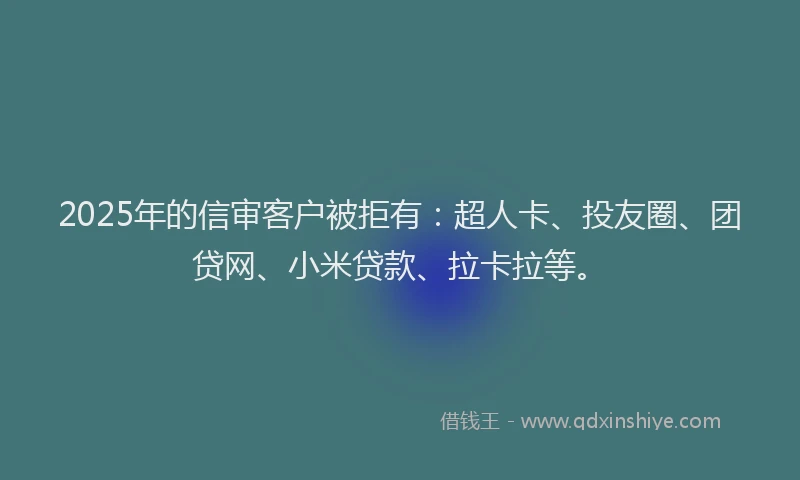 2025年的信审客户被拒有：超人卡、投友圈、团贷网、小米贷款、拉卡拉等。