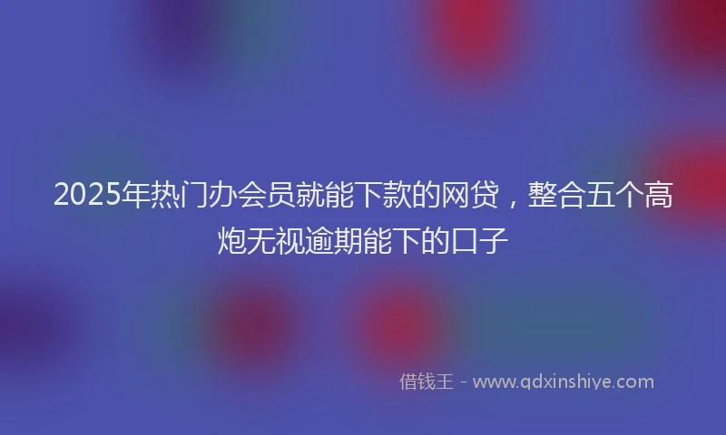 2025年热门办会员就能下款的网贷，整合五个高炮无视逾期能下的口子
