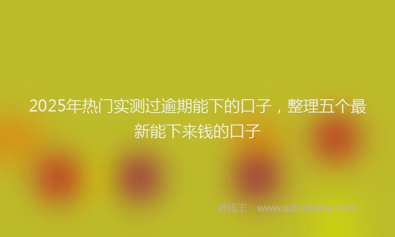 2025年热门实测过逾期能下的口子，整理五个最新能下来钱的口子