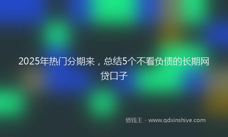 2025年热门分期来，总结5个不看负债的长期网贷口子