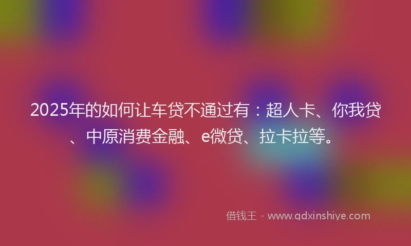 2025年的如何让车贷不通过有：超人卡、你我贷、中原消费金融、e微贷、拉卡拉等。